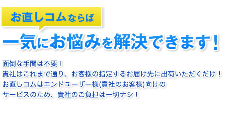 お直しコムならば一気にお悩みを解決できます 面倒な手間は不要！貴社はこれまで通り、お客様の指定するお届け先に出荷いただくだけ！お直しコムはエンドユーザー様(貴社のお客様)向けのサービスのため、貴社は不要負担無し！